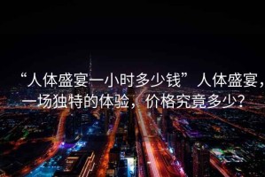 “人體盛宴一小時(shí)多少錢(qián)”人體盛宴，一場(chǎng)獨特的體驗，價(jià)格究竟多少？
