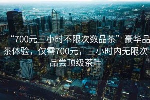 “700元三小時(shí)不限次數品茶”豪華品茶體驗，僅需700元，三小時(shí)內無(wú)限次品嘗頂級茶葉