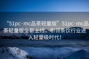 “51pc·mc品茶輕量版”51pc·mc品茶輕量版全新上線(xiàn)，引領(lǐng)茶飲行業(yè)進(jìn)入輕量級時(shí)代！