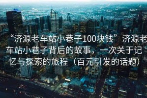 “濟源老車(chē)站小巷子100塊錢(qián)”濟源老車(chē)站小巷子背后的故事，一次關(guān)于記憶與探索的旅程（百元引發(fā)的話(huà)題）