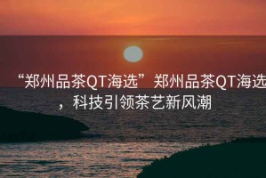 “鄭州品茶QT海選”鄭州品茶QT海選，科技引領(lǐng)茶藝新風(fēng)潮