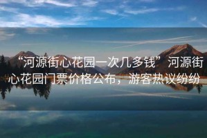 “河源街心花園一次幾多錢(qián)”河源街心花園門(mén)票價(jià)格公布，游客熱議紛紛