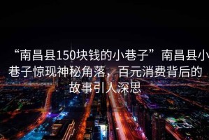“南昌縣150塊錢(qián)的小巷子”南昌縣小巷子驚現神秘角落，百元消費背后的故事引人深思