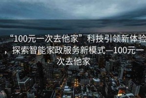 “100元一次去他家”科技引領(lǐng)新體驗，探索智能家政服務(wù)新模式—100元一次去他家