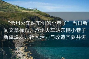 “滄州火車(chē)站東側的小巷子”當日新聞文章標題，滄州火車(chē)站東側小巷子新貌煥發(fā)，社區活力與改造齊驅并進(jìn)