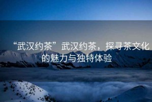 “武漢約茶”武漢約茶，探尋茶文化的魅力與獨特體驗
