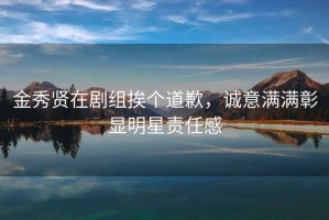 金秀賢在劇組挨個(gè)道歉，誠意滿(mǎn)滿(mǎn)彰顯明星責任感