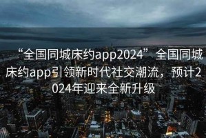“全國同城床約app2024”全國同城床約app引領(lǐng)新時(shí)代社交潮流，預計2024年迎來(lái)全新升級