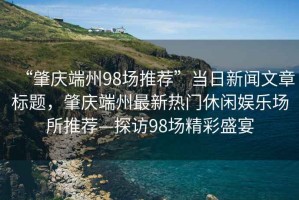 “肇慶端州98場(chǎng)推薦”當日新聞文章標題，肇慶端州最新熱門(mén)休閑娛樂(lè )場(chǎng)所推薦—探訪(fǎng)98場(chǎng)精彩盛宴
