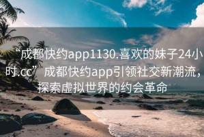 “成都快約app1130.喜歡的妹子24小時(shí).cc”成都快約app引領(lǐng)社交新潮流，探索虛擬世界的約會(huì )革命