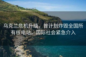 烏克蘭危機升級，曾計劃炸毀全國所有核電站，國際社會(huì )緊急介入