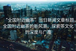 “全國附近幽茶”當日新聞文章標題，全國附近幽茶的新風(fēng)潮，探索茶文化的深度與廣度