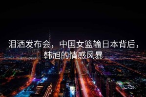 淚灑發(fā)布會(huì )，中國女籃輸日本背后，韓旭的情感風(fēng)暴