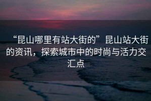 “昆山哪里有站大街的”昆山站大街的資訊，探索城市中的時(shí)尚與活力交匯點(diǎn)