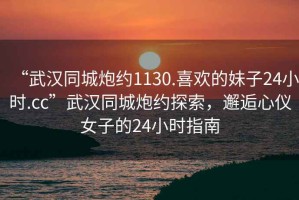 “武漢同城炮約1130.喜歡的妹子24小時(shí).cc”武漢同城炮約探索，邂逅心儀女子的24小時(shí)指南