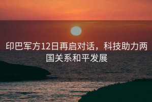 印巴軍方12日再啟對話(huà)，科技助力兩國關(guān)系和平發(fā)展