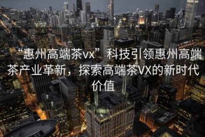 “惠州高端茶vx”科技引領(lǐng)惠州高端茶產(chǎn)業(yè)革新，探索高端茶VX的新時(shí)代價(jià)值