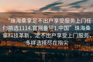 “珠海桑拿足不出戶(hù)享受服務(wù)上門(mén)任你挑選1114.官網(wǎng)備用1.中國”珠海桑拿科技革新，足不出戶(hù)享受上門(mén)服務(wù)，多樣選擇盡在指尖