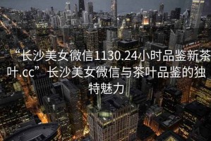 “長(cháng)沙美女微信1130.24小時(shí)品鑒新茶葉.cc”長(cháng)沙美女微信與茶葉品鑒的獨特魅力