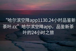 “哈爾濱空降app1130.24小時(shí)品鑒新茶葉.cc”哈爾濱空降app，品鑒新茶葉的24小時(shí)之旅
