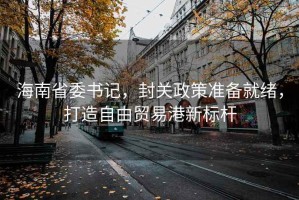 海南省委書(shū)記，封關(guān)政策準備就緒，打造自由貿易港新標桿