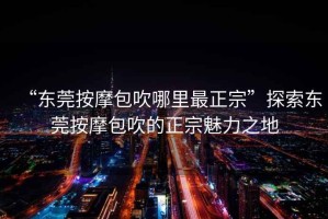 “東莞按摩包吹哪里最正宗”探索東莞按摩包吹的正宗魅力之地