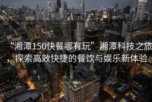 “湘潭150快餐哪有玩”湘潭科技之旅，探索高效快捷的餐飲與娛樂(lè )新體驗