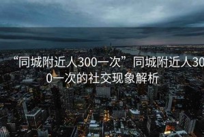 “同城附近人300一次”同城附近人300一次的社交現象解析
