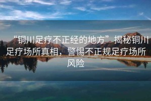 “銅川足療不正經(jīng)的地方”揭秘銅川足療場(chǎng)所真相，警惕不正規足療場(chǎng)所風(fēng)險
