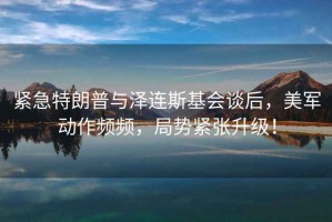 緊急特朗普與澤連斯基會(huì )談后，美軍動(dòng)作頻頻，局勢緊張升級！