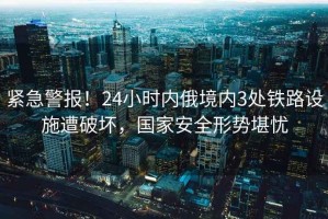 緊急警報！24小時(shí)內俄境內3處鐵路設施遭破壞，國家安全形勢堪憂(yōu)