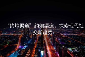 “約炮渠道”約炮渠道，探索現代社交新趨勢