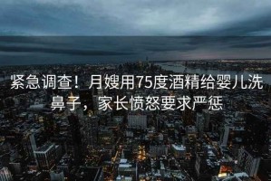 緊急調查！月嫂用75度酒精給嬰兒洗鼻子，家長(cháng)憤怒要求嚴懲