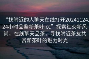 “找附近的人聊天在線(xiàn)打開(kāi)20241124.24小時(shí)品鑒新茶葉.cc”探索社交新風(fēng)尚，在線(xiàn)聊天品茶，尋找附近茶友共賞新茶葉的魅力時(shí)光