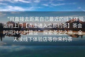 “可直接去距離自己最近的線(xiàn)下體驗店約上門(mén)【點(diǎn)擊進(jìn)入立即約茶】茶會(huì )時(shí)間24小時(shí)營(yíng)業(yè)”探索茶藝之旅，全天候線(xiàn)下體驗店等你來(lái)約茶