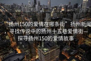 “揚州150的愛(ài)情在哪條街”揚州新聞，尋找傳說(shuō)中的揚州十五巷愛(ài)情街—探尋揚州150的愛(ài)情故事