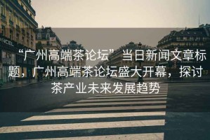 “廣州高端茶論壇”當日新聞文章標題，廣州高端茶論壇盛大開(kāi)幕，探討茶產(chǎn)業(yè)未來(lái)發(fā)展趨勢