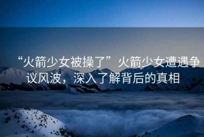 “火箭少女被操了”火箭少女遭遇爭議風(fēng)波，深入了解背后的真相