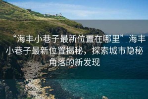“海豐小巷子最新位置在哪里”海豐小巷子最新位置揭秘，探索城市隱秘角落的新發(fā)現