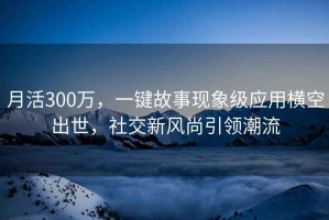 月活300萬(wàn)，一鍵故事現象級應用橫空出世，社交新風(fēng)尚引領(lǐng)潮流