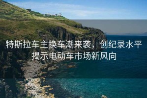 特斯拉車(chē)主換車(chē)潮來(lái)襲，創(chuàng  )紀錄水平揭示電動(dòng)車(chē)市場(chǎng)新風(fēng)向