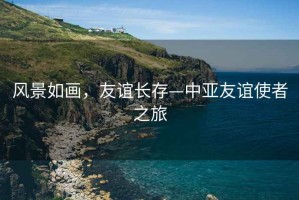 風(fēng)景如畫(huà)，友誼長(cháng)存—中亞友誼使者之旅