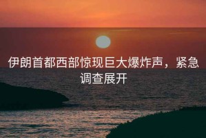 伊朗首都西部驚現巨大爆炸聲，緊急調查展開(kāi)