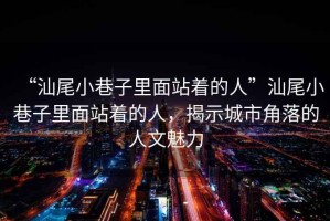 “汕尾小巷子里面站著(zhù)的人”汕尾小巷子里面站著(zhù)的人，揭示城市角落的人文魅力