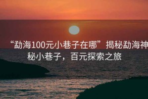 “勐海100元小巷子在哪”揭秘勐海神秘小巷子，百元探索之旅