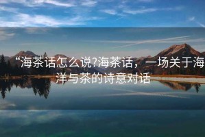 “海茶話(huà)怎么說(shuō)?海茶話(huà)，一場(chǎng)關(guān)于海洋與茶的詩(shī)意對話(huà)