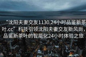 “沈陽(yáng)夫妻交友1130.24小時(shí)品鑒新茶葉.cc”科技引領(lǐng)沈陽(yáng)夫妻交友新風(fēng)尚，品鑒新茶葉的智能化24小時(shí)體驗之旅