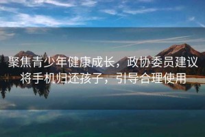 聚焦青少年健康成長(cháng)，政協(xié)委員建議將手機歸還孩子，引導合理使用