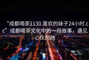 “成都喝茶1130.喜歡的妹子24小時(shí).cc”成都喝茶文化中的一段故事，遇見(jiàn)心儀的她