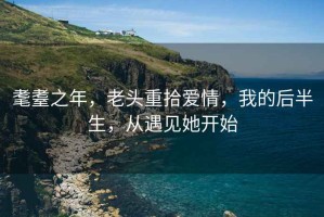耄耋之年，老頭重拾愛(ài)情，我的后半生，從遇見(jiàn)她開(kāi)始